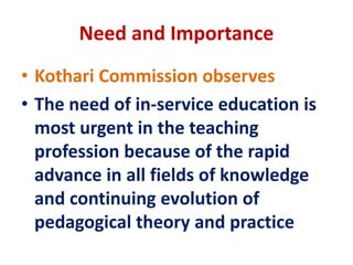 Need and Importance
• Kothari Commission observes
• The need of in-service education is
most urgent in the teaching
profession because of the rapid
advance in all fields of knowledge
and continuing evolution of
pedagogical theory and practice
 