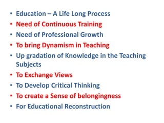 • Education – A Life Long Process
• Need of Continuous Training
• Need of Professional Growth
• To bring Dynamism in Teaching
• Up gradation of Knowledge in the Teaching
Subjects
• To Exchange Views
• To Develop Critical Thinking
• To create a Sense of belongingness
• For Educational Reconstruction
 