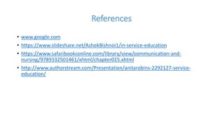 References
• www.google.com
• https://www.slideshare.net/AshokBishnoi1/in-service-education
• https://www.safaribooksonline.com/library/view/communication-and-
nursing/9789332501461/xhtml/chapter015.xhtml
• http://www.authorstream.com/Presentation/anitarobins-2292127-service-
education/
 