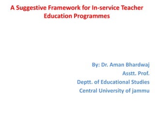 A Suggestive Framework for In-service Teacher
Education Programmes
By: Dr. Aman Bhardwaj
Asstt. Prof.
Deptt. of Educational Studies
Central University of jammu
 