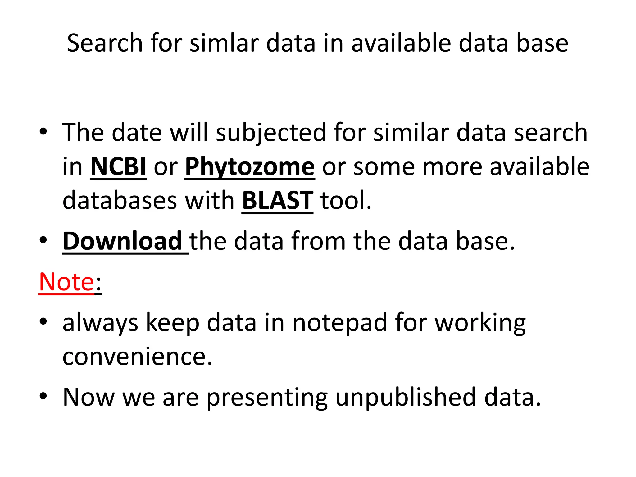 Search for simlar data in available data base
• The date will subjected for similar data search
in NCBI or Phytozome or some more available
databases with BLAST tool.
• Download the data from the data base.
Note:
• always keep data in notepad for working
convenience.
• Now we are presenting unpublished data.
 