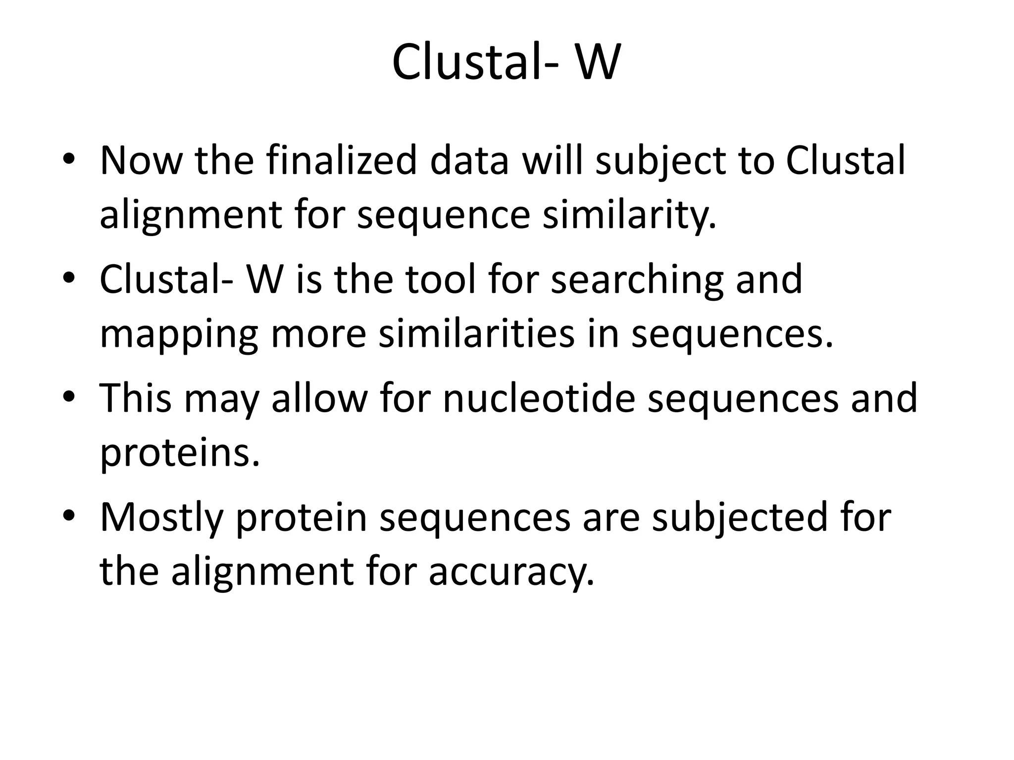 Clustal- W
• Now the finalized data will subject to Clustal
alignment for sequence similarity.
• Clustal- W is the tool for searching and
mapping more similarities in sequences.
• This may allow for nucleotide sequences and
proteins.
• Mostly protein sequences are subjected for
the alignment for accuracy.
 