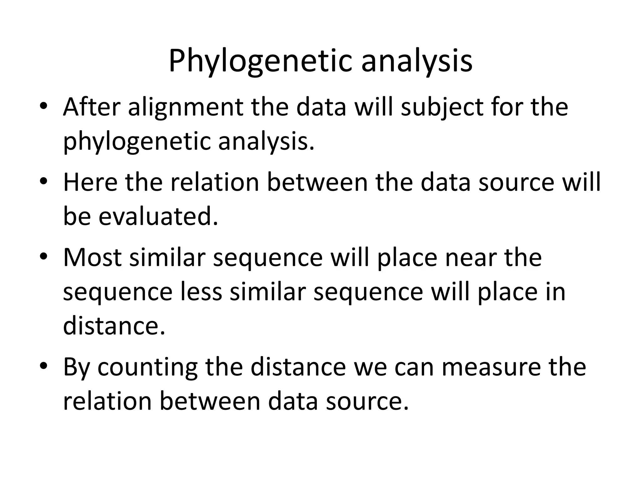 Phylogenetic analysis
• After alignment the data will subject for the
phylogenetic analysis.
• Here the relation between the data source will
be evaluated.
• Most similar sequence will place near the
sequence less similar sequence will place in
distance.
• By counting the distance we can measure the
relation between data source.
 