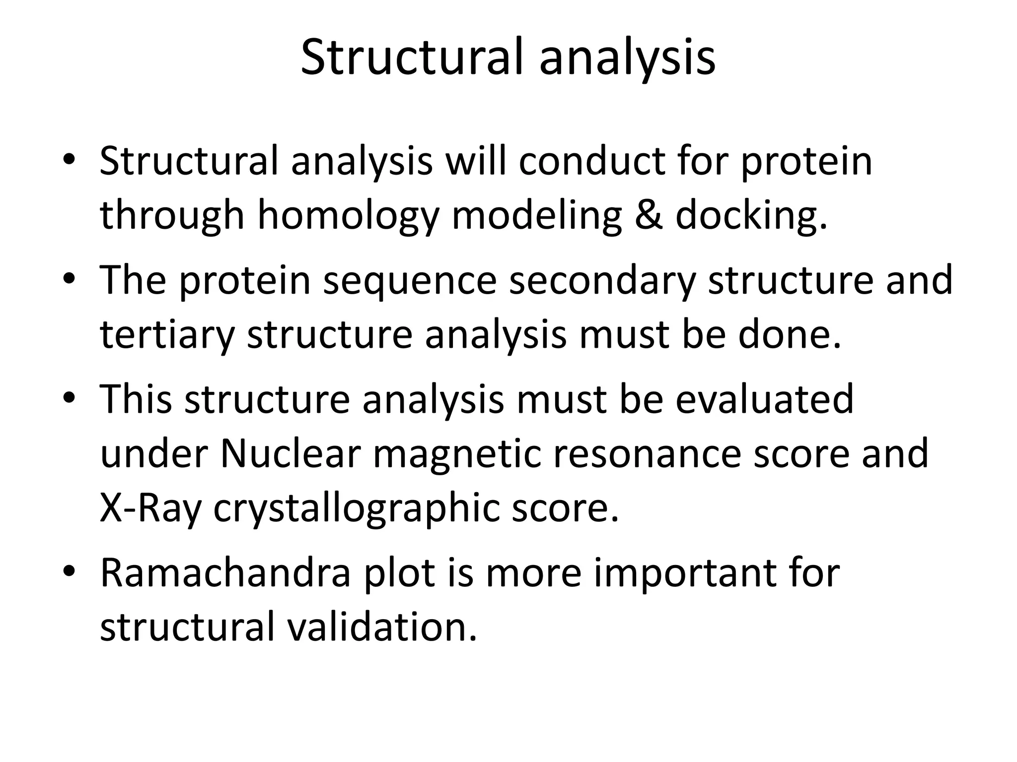 Structural analysis
• Structural analysis will conduct for protein
through homology modeling & docking.
• The protein sequence secondary structure and
tertiary structure analysis must be done.
• This structure analysis must be evaluated
under Nuclear magnetic resonance score and
X-Ray crystallographic score.
• Ramachandra plot is more important for
structural validation.
 
