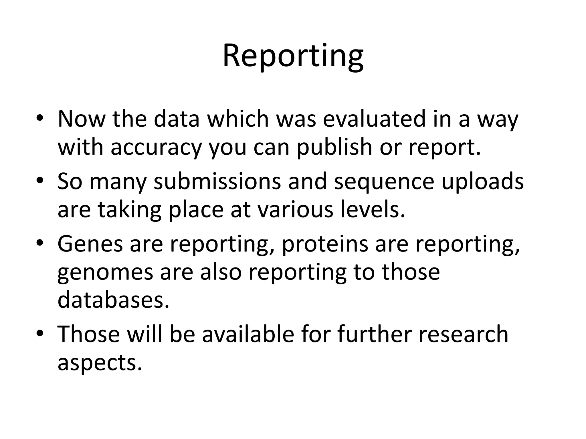 Reporting
• Now the data which was evaluated in a way
with accuracy you can publish or report.
• So many submissions and sequence uploads
are taking place at various levels.
• Genes are reporting, proteins are reporting,
genomes are also reporting to those
databases.
• Those will be available for further research
aspects.
 