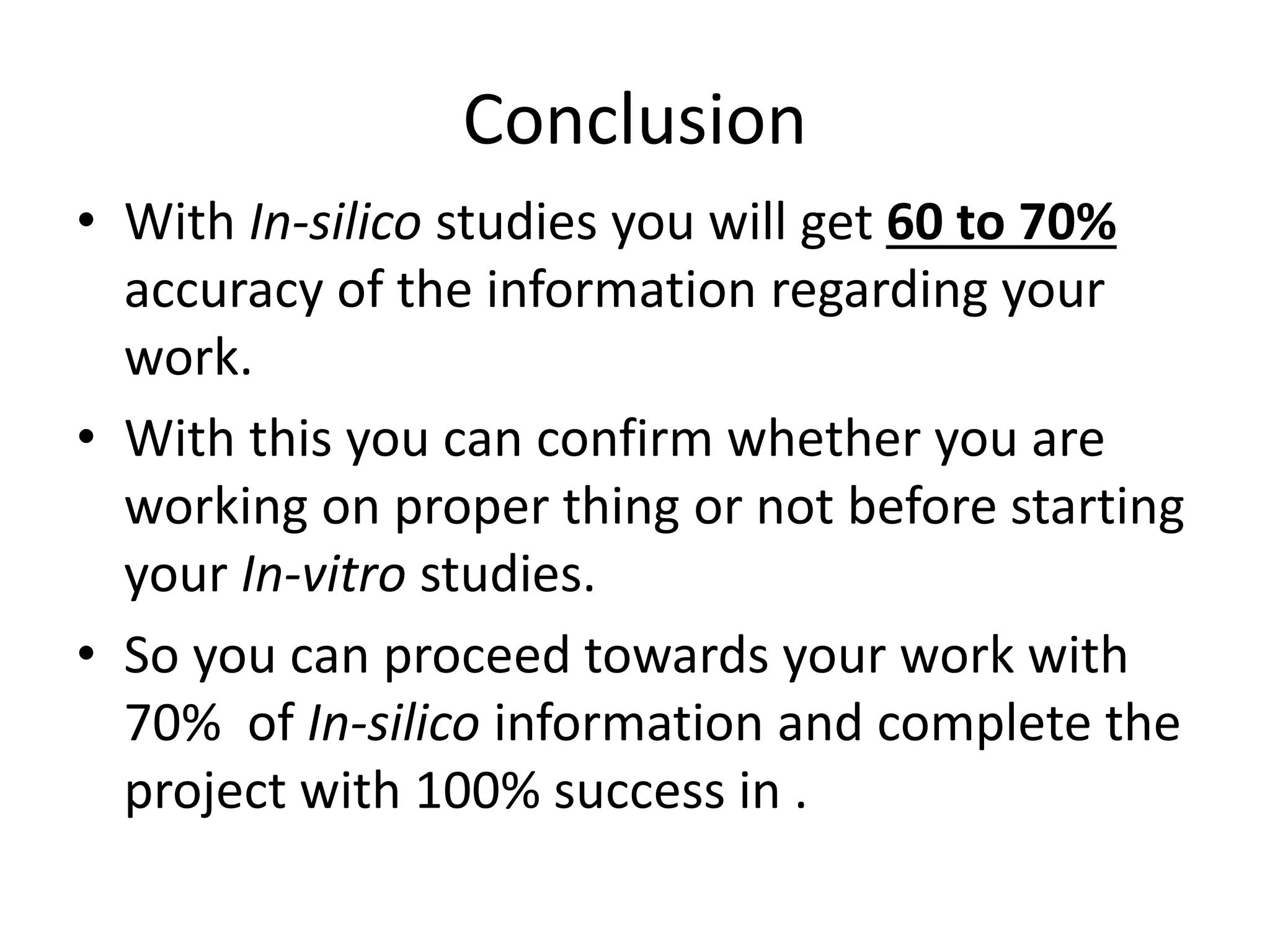 Conclusion
• With In-silico studies you will get 60 to 70%
accuracy of the information regarding your
work.
• With this you can confirm whether you are
working on proper thing or not before starting
your In-vitro studies.
• So you can proceed towards your work with
70% of In-silico information and complete the
project with 100% success in .
 