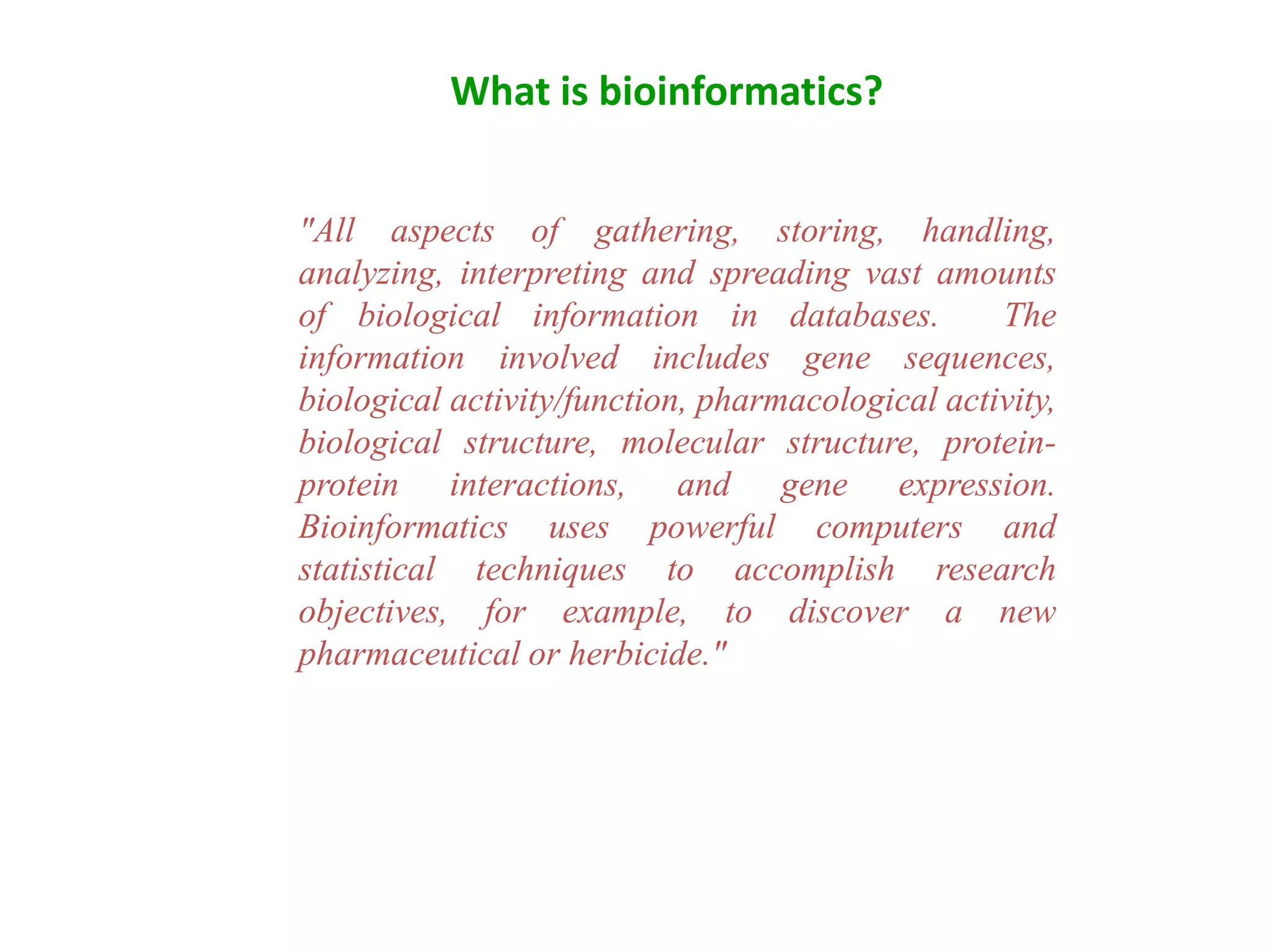 "All aspects of gathering, storing, handling,
analyzing, interpreting and spreading vast amounts
of biological information in databases. The
information involved includes gene sequences,
biological activity/function, pharmacological activity,
biological structure, molecular structure, protein-
protein interactions, and gene expression.
Bioinformatics uses powerful computers and
statistical techniques to accomplish research
objectives, for example, to discover a new
pharmaceutical or herbicide."
What is bioinformatics?
 