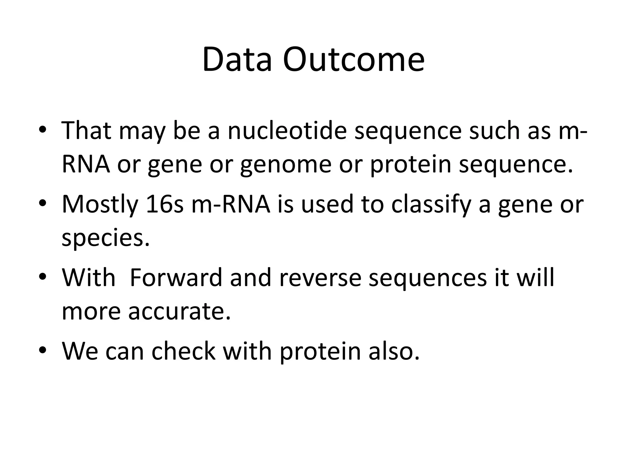 Data Outcome
• That may be a nucleotide sequence such as m-
RNA or gene or genome or protein sequence.
• Mostly 16s m-RNA is used to classify a gene or
species.
• With Forward and reverse sequences it will
more accurate.
• We can check with protein also.
 