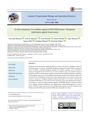 Journal of Experimental Biology and Agricultural Sciences
http://www.jebas.org
ISSN No. 2320 – 8694
Journal of Experimental Biology and Agricultural Sciences, October - 2022; Volume – 10(5) page XXX – XXX
In-silico designing of an inhibitor against mTOR FRB domain: Therapeutic
implications against breast cancer
Varruchi Sharma1
, Anil K. Sharma2,*
, Anil Panwar3
, Imran Sheikh4
, Ajay Sharma5
,
Sunny Dhir2
, Kuldeep Dhama6
, Ramesh Thakur7
1
Department of Biotechnology & Bioinformatics, Sri Guru Gobind Singh College, Sector 26, Chandigarh, India-160019
2
Department of Biotechnology, Maharishi Markandeshwar (Deemed to be University), Mullana-Ambala-133207, Haryana, India
3
Department of Molecular Biology, Biotechnology & Bioinformatics, College of Basic Sciences & Humanities. CCS Haryana Agricultural University, Hisar-125004
4
Department of Biotechnology, Eternal University, Baru Sahib, Sirmour, Himachal Pradesh, India
5
Department of Chemistry, Career Point University, Tikker - Kharwarian, Hamirpur, Himachal Pradesh 176041, India
6
Division of Pathology, ICAR-Indian Veterinary Research Institute, Izatnagar, UP, India
7
Department of Chemistry, Himachal Pradesh University, Summerhill, Shimla, HP, India
Received – September XX, 2022; Revision – September XX, 2022; Accepted – September XX, 2022
Available Online – October XX, 2022
DOI: http://dx.doi.org/10.18006/2022.10(5).XXX.XXX
ABSTRACT
Worldwide breast cancer causes significant fatalities in women. The effective therapeutic solution for
treating the disease is using new and probable antagonistic biologically available ligands as anticancer
drugs. To identify a successful therapeutic approach, the scientific community is now interested in
creating novel ligands that in the future may be used as anticancer drugs. The mechanistic target of
rapamycin (mTOR) is a protein kinase connected to several processes governing immunity, metabolism,
cell development, and survival. The proliferation and metastasis of tumors have both been linked to the
activation of the mTOR pathway. Female breast cancer represents about 15.3% of all new cancer cases
in the U.S. alone and is frequently diagnosed among women aged 55 to 69 years. Given that the
P13K/AKT/mTOR pathway is one of the most often activated in cancer, much attention has been paid to
its resistance as a novel oncological treatment approach. mTOR/FRB Domain’s recruitment cleft as,
well as substrate recruitment mechanism, was targeted using a structural-based approach. A series of
selective inhibitory small molecules have been designed and screened for the best inhibiting target
binding triad of the FRB Domain with better ADME and no detectable toxic effects.
* Corresponding author
KEYWORDS
Breast Cancer
FRB domain
mTOR/P13K/AKT pathway
Therapeutics
Structure Inhibitors
E-mail: anibiotech18@gmail.com (Anil K. Sharma)
Peer review under responsibility of Journal of Experimental Biology and
Agricultural Sciences.
All the articles published by Journal of Experimental
Biology and Agricultural Sciences are licensed under a
Creative Commons Attribution-NonCommercial 4.0
International License Based on a work at www.jebas.org.
Production and Hosting by Horizon Publisher India [HPI]
(http://www.horizonpublisherindia.in/).
All rights reserved.
 