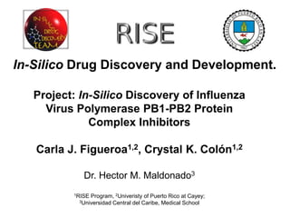 In-Silico Drug Discovery and Development.
Project: In-Silico Discovery of Influenza
Virus Polymerase PB1-PB2 Protein
Complex Inhibitors
Carla J. Figueroa1,2, Crystal K. Colón1,2
Dr. Hector M. Maldonado3
1RISE Program, 2Univeristy of Puerto Rico at Cayey;
3Universidad Central del Caribe, Medical School
 