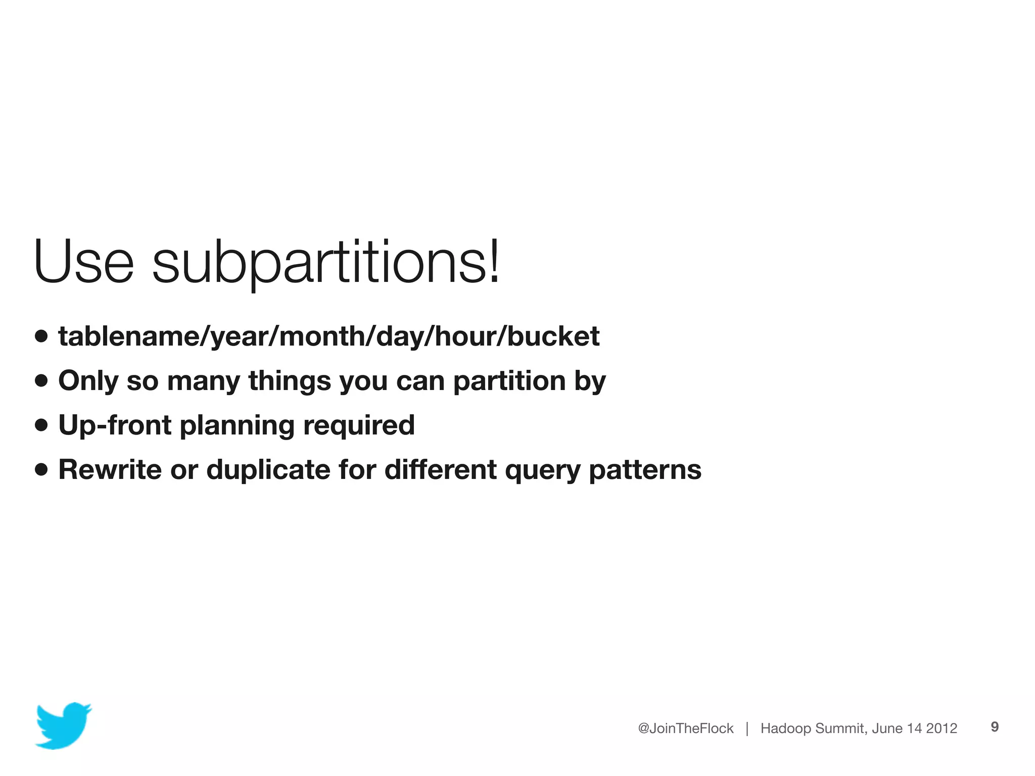 Use subpartitions!
• tablename/year/month/day/hour/bucket
• Only so many things you can partition by
• Up-front planning required
• Rewrite or duplicate for different query patterns




                                              @JoinTheFlock | Hadoop Summit, June 14 2012   9
 