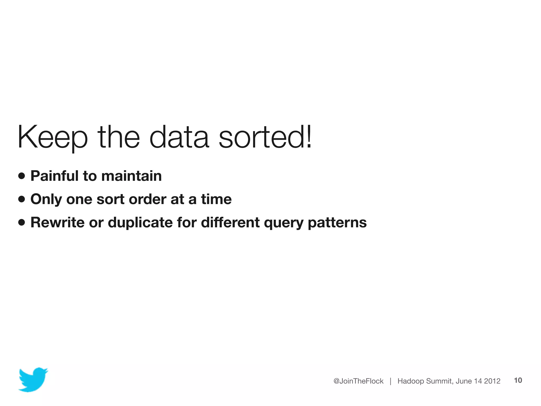 Keep the data sorted!
• Painful to maintain
• Only one sort order at a time
• Rewrite or duplicate for different query patterns




                                              @JoinTheFlock | Hadoop Summit, June 14 2012   10
 