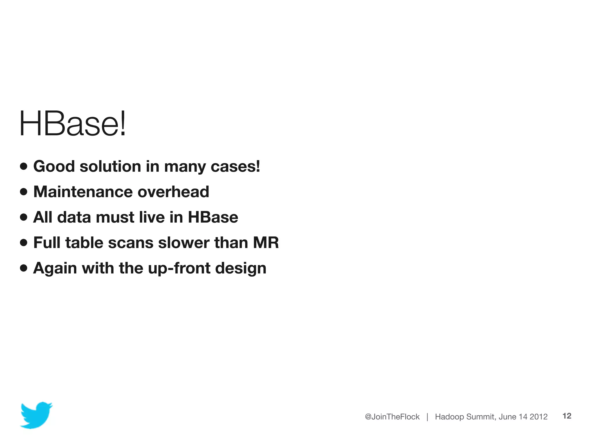 HBase!
• Good solution in many cases!
• Maintenance overhead
• All data must live in HBase
• Full table scans slower than MR
• Again with the up-front design




                                    @JoinTheFlock | Hadoop Summit, June 14 2012   12
 