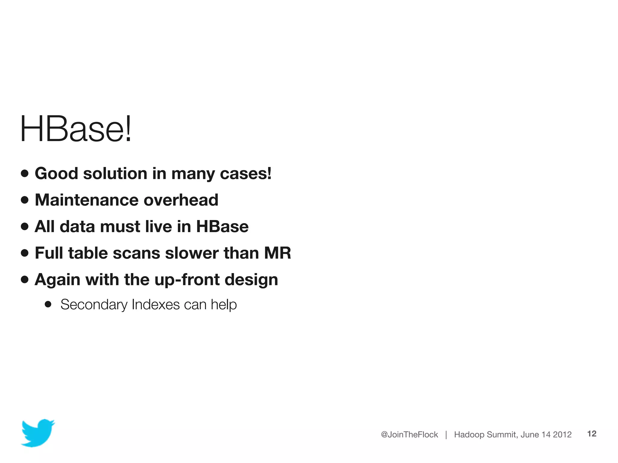 HBase!
• Good solution in many cases!
• Maintenance overhead
• All data must live in HBase
• Full table scans slower than MR
• Again with the up-front design
  • Secondary Indexes can help




                                    @JoinTheFlock | Hadoop Summit, June 14 2012   12
 