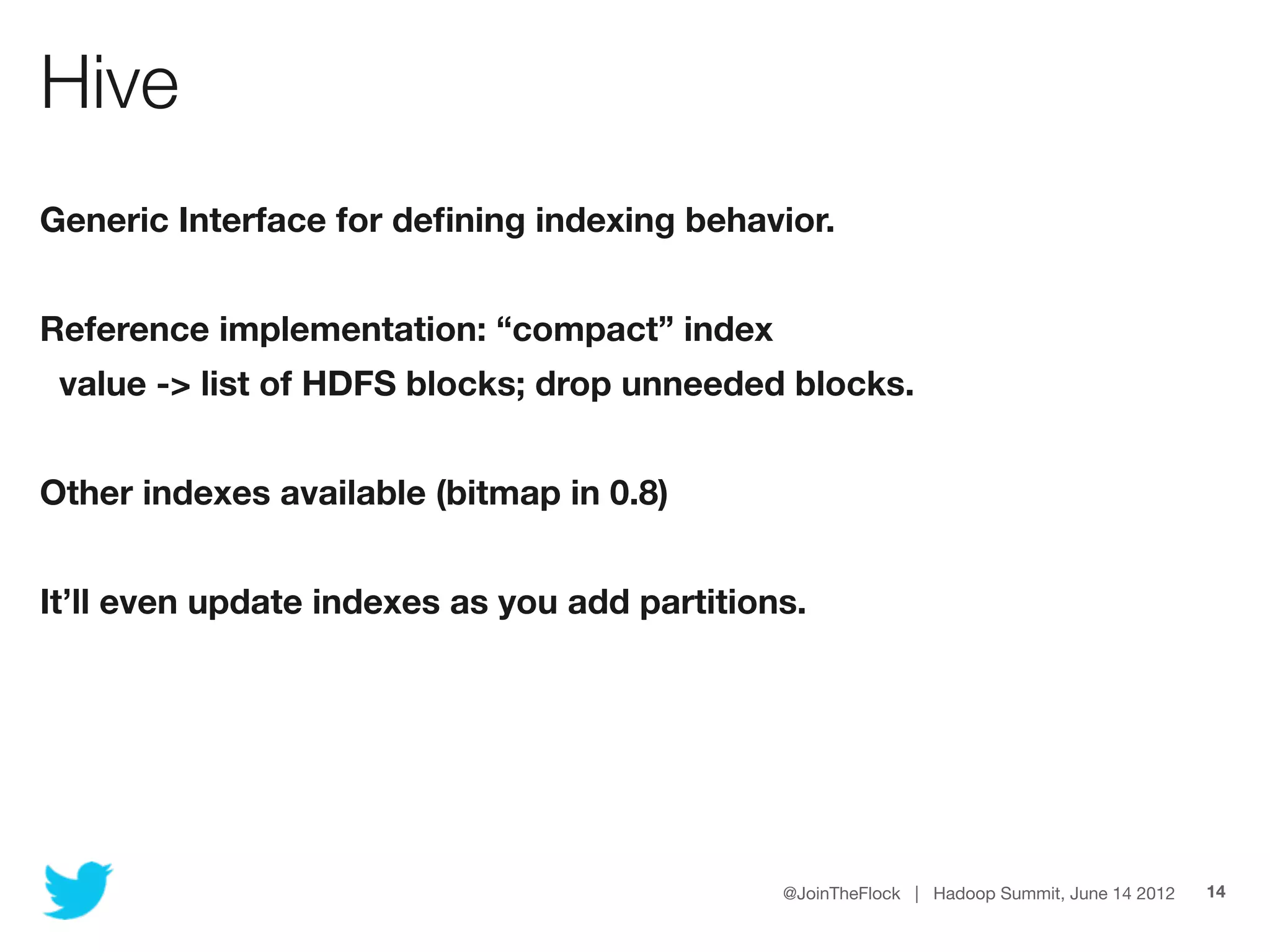 Hive
Generic Interface for deﬁning indexing behavior.


Reference implementation: “compact” index
 value -> list of HDFS blocks; drop unneeded blocks.


Other indexes available (bitmap in 0.8)


It’ll even update indexes as you add partitions.




                                              @JoinTheFlock | Hadoop Summit, June 14 2012   14
 