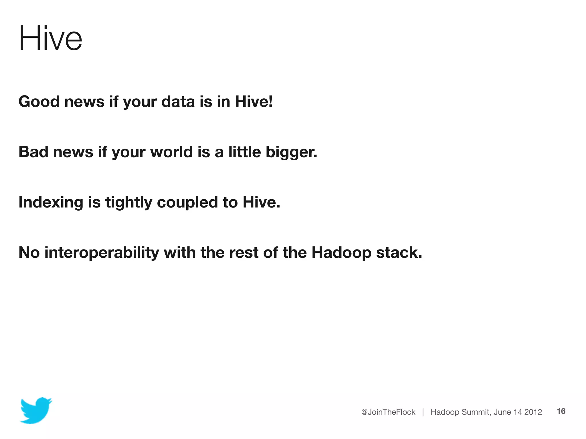 Hive
Good news if your data is in Hive!


Bad news if your world is a little bigger.


Indexing is tightly coupled to Hive.


No interoperability with the rest of the Hadoop stack.




                                             @JoinTheFlock | Hadoop Summit, June 14 2012   16
 