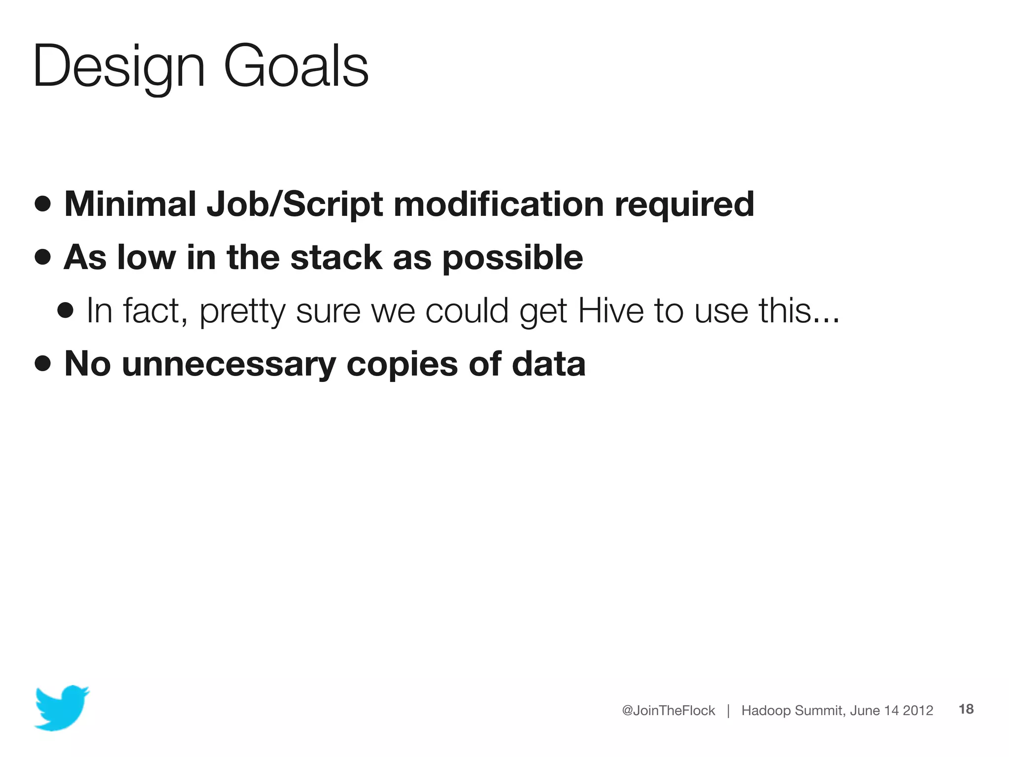 Design Goals

• Minimal Job/Script modiﬁcation required
• As low in the stack as possible
 • In fact, pretty sure we could get Hive to use this...
• No unnecessary copies of data




                                        @JoinTheFlock | Hadoop Summit, June 14 2012   18
 