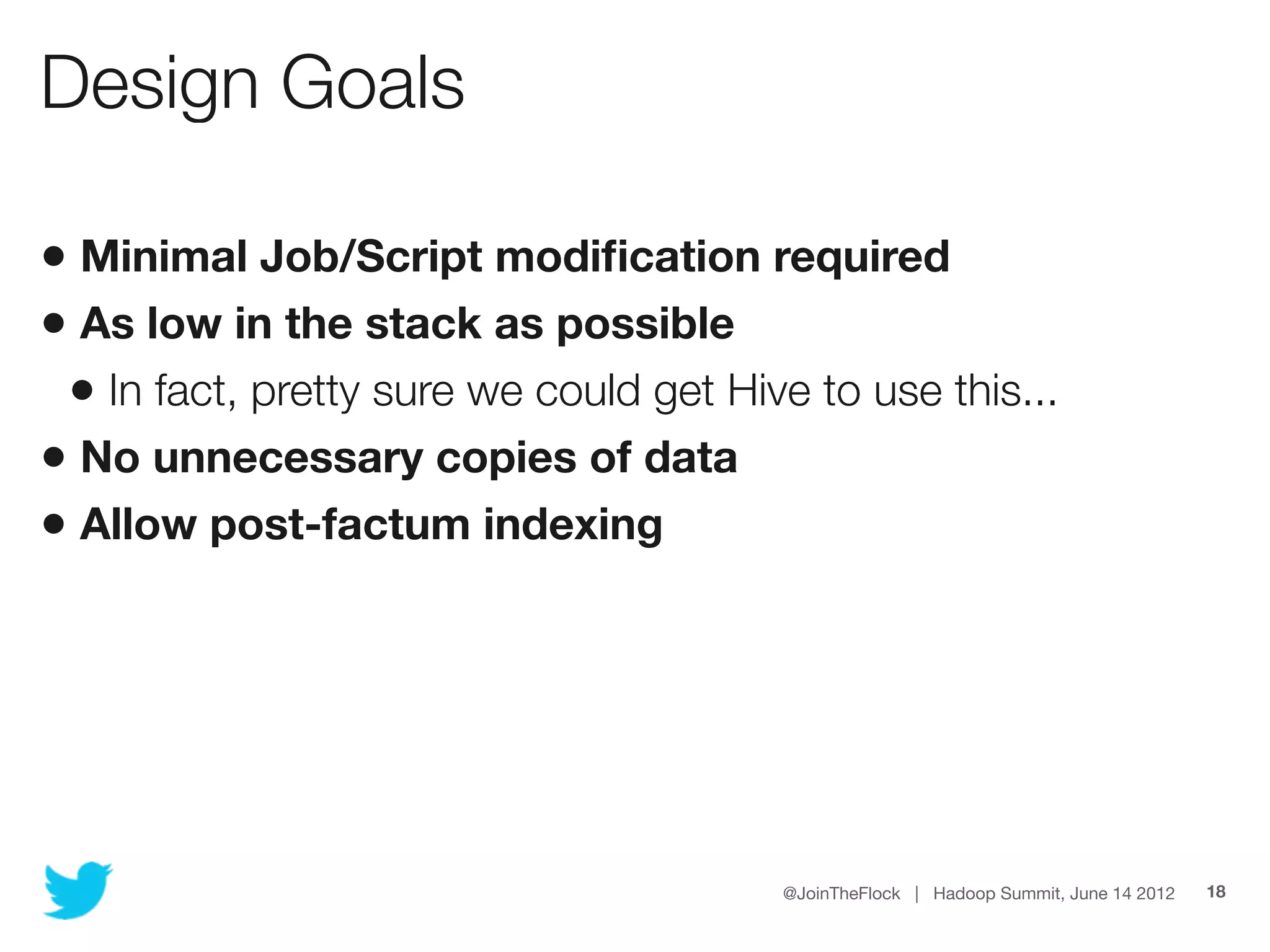 Design Goals

• Minimal Job/Script modiﬁcation required
• As low in the stack as possible
 • In fact, pretty sure we could get Hive to use this...
• No unnecessary copies of data
• Allow post-factum indexing




                                        @JoinTheFlock | Hadoop Summit, June 14 2012   18
 
