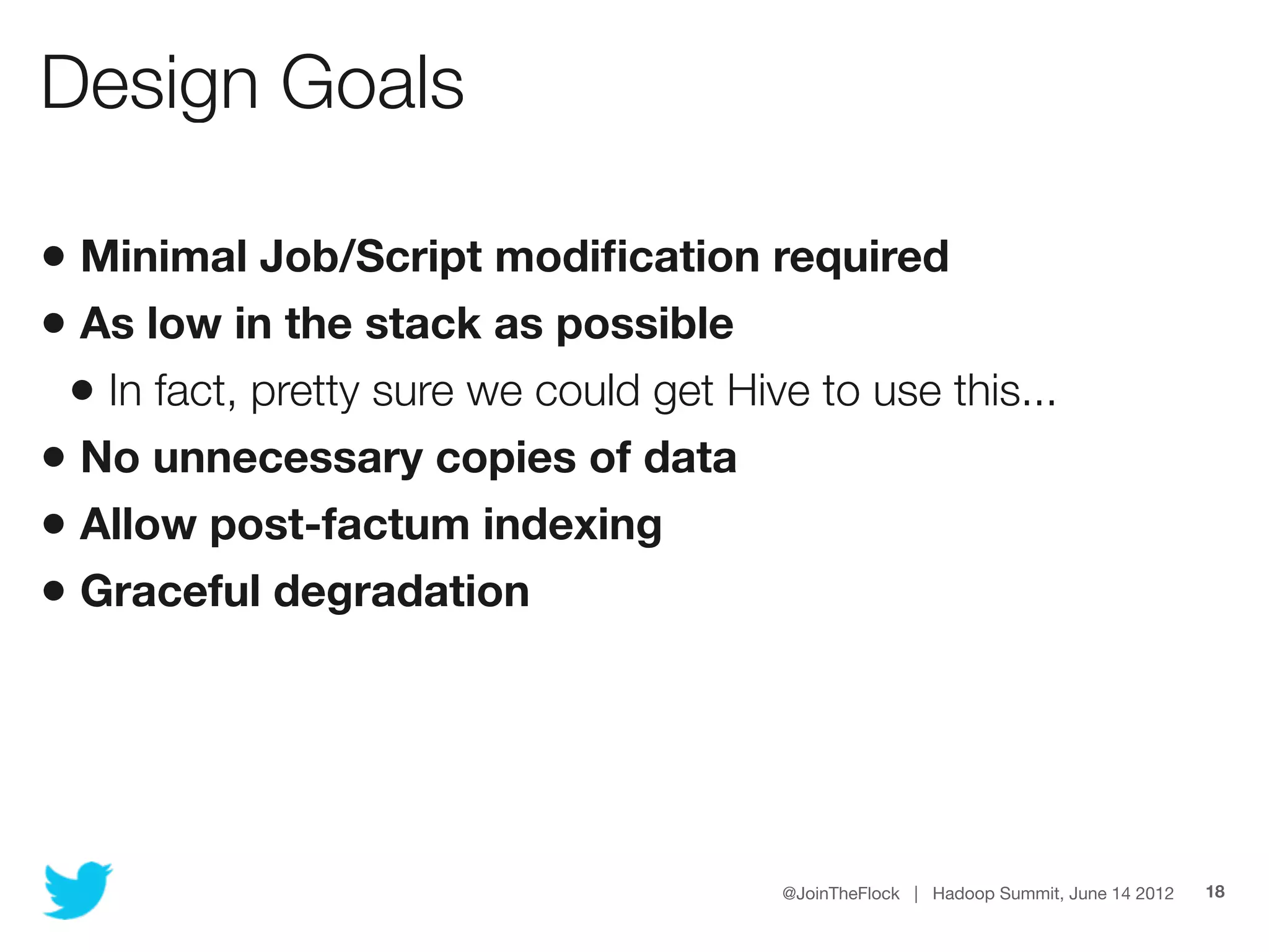 Design Goals

• Minimal Job/Script modiﬁcation required
• As low in the stack as possible
 • In fact, pretty sure we could get Hive to use this...
• No unnecessary copies of data
• Allow post-factum indexing
• Graceful degradation




                                        @JoinTheFlock | Hadoop Summit, June 14 2012   18
 