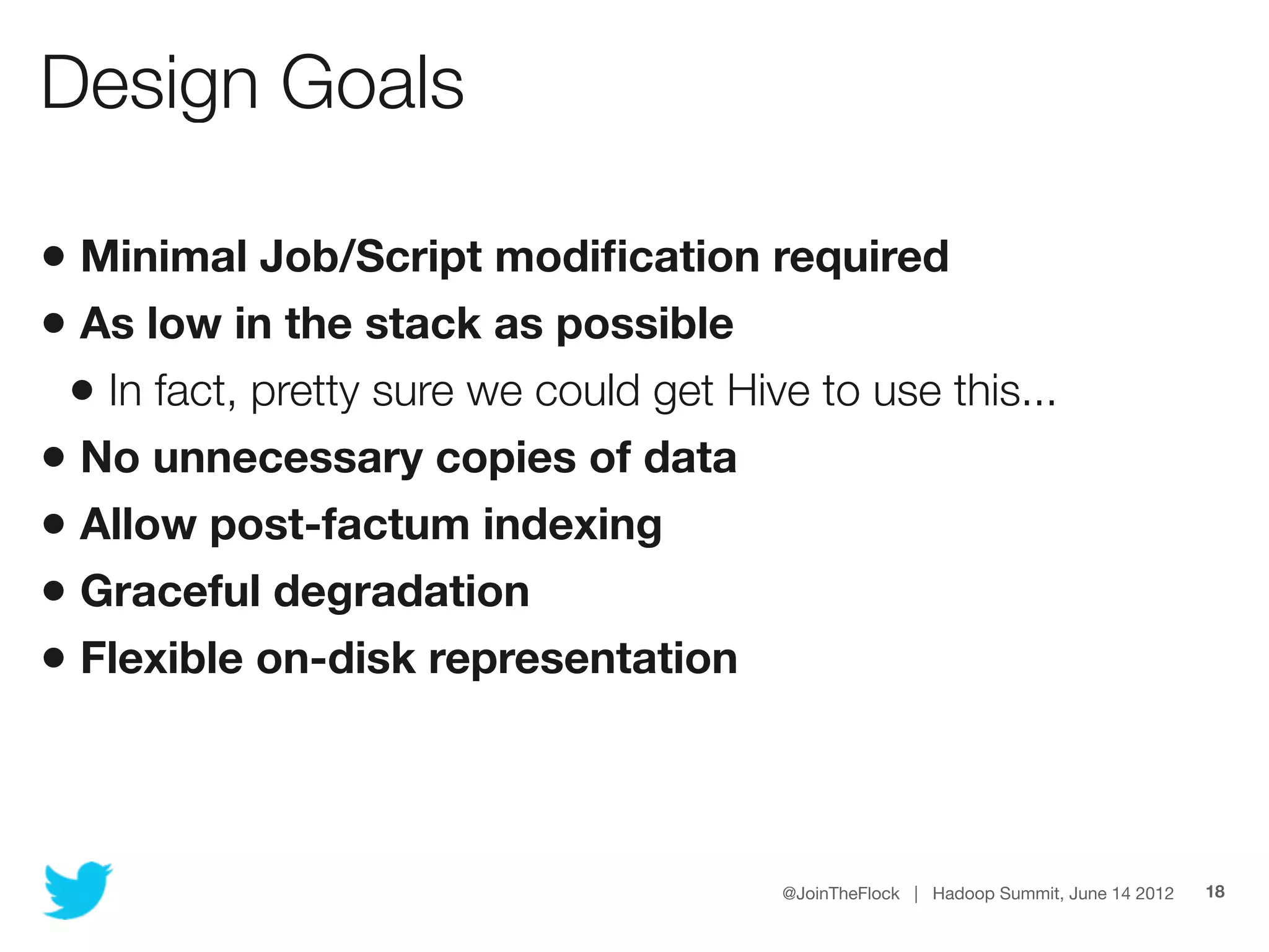 Design Goals

• Minimal Job/Script modiﬁcation required
• As low in the stack as possible
 • In fact, pretty sure we could get Hive to use this...
• No unnecessary copies of data
• Allow post-factum indexing
• Graceful degradation
• Flexible on-disk representation


                                        @JoinTheFlock | Hadoop Summit, June 14 2012   18
 
