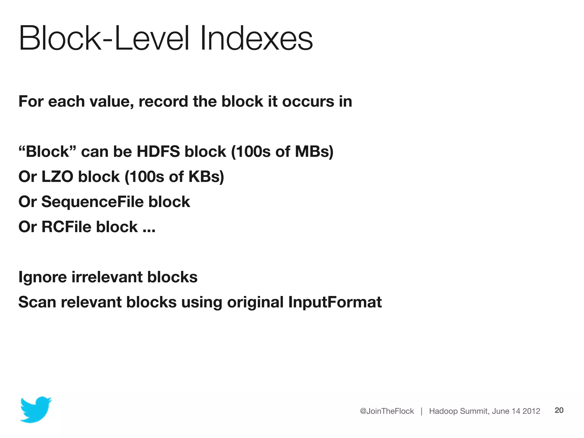 Block-Level Indexes
For each value, record the block it occurs in


“Block” can be HDFS block (100s of MBs)
Or LZO block (100s of KBs)
Or SequenceFile block
Or RCFile block ...


Ignore irrelevant blocks
Scan relevant blocks using original InputFormat




                                                @JoinTheFlock | Hadoop Summit, June 14 2012   20
 