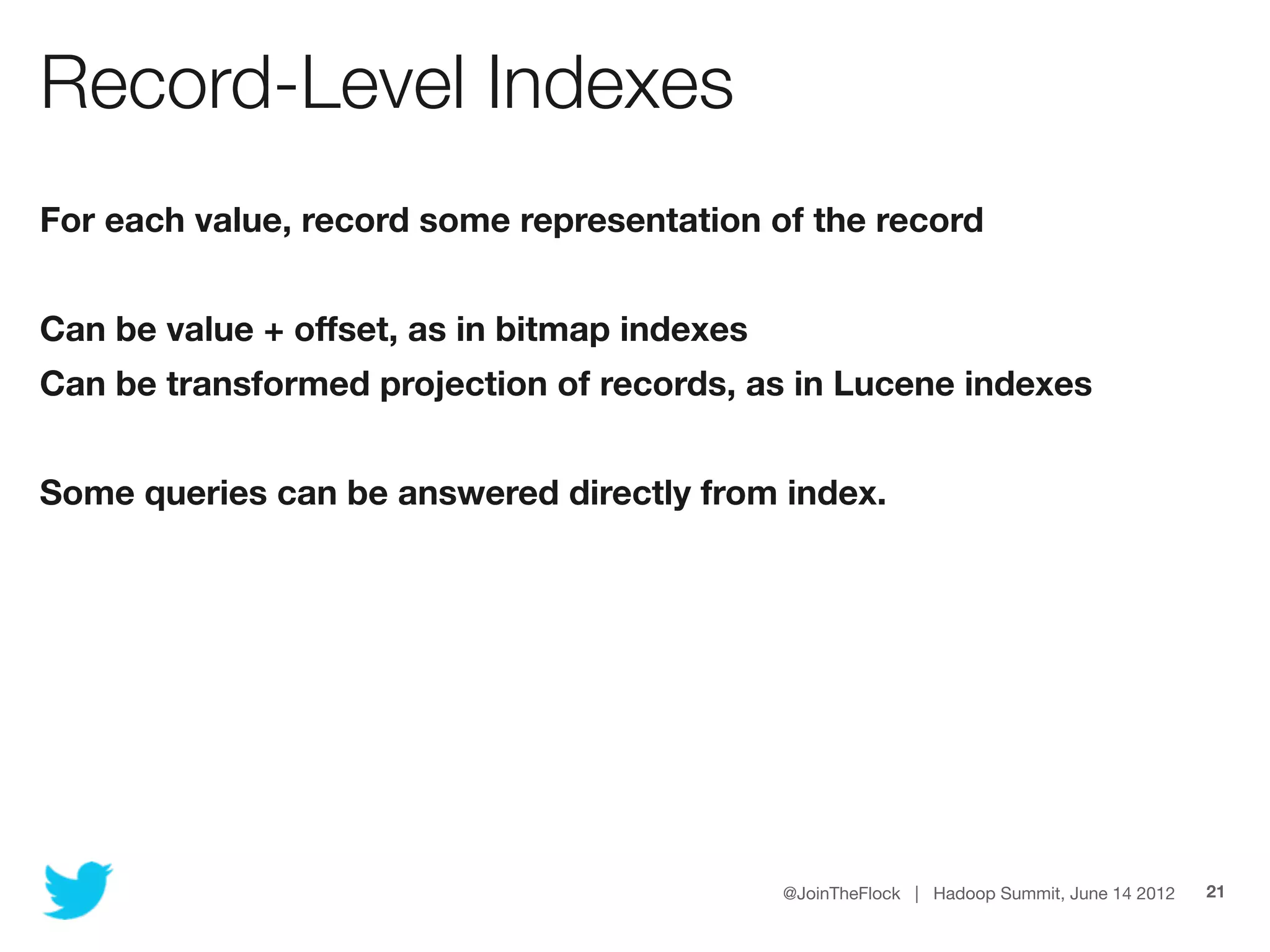 Record-Level Indexes
For each value, record some representation of the record


Can be value + offset, as in bitmap indexes
Can be transformed projection of records, as in Lucene indexes


Some queries can be answered directly from index.




                                              @JoinTheFlock | Hadoop Summit, June 14 2012   21
 