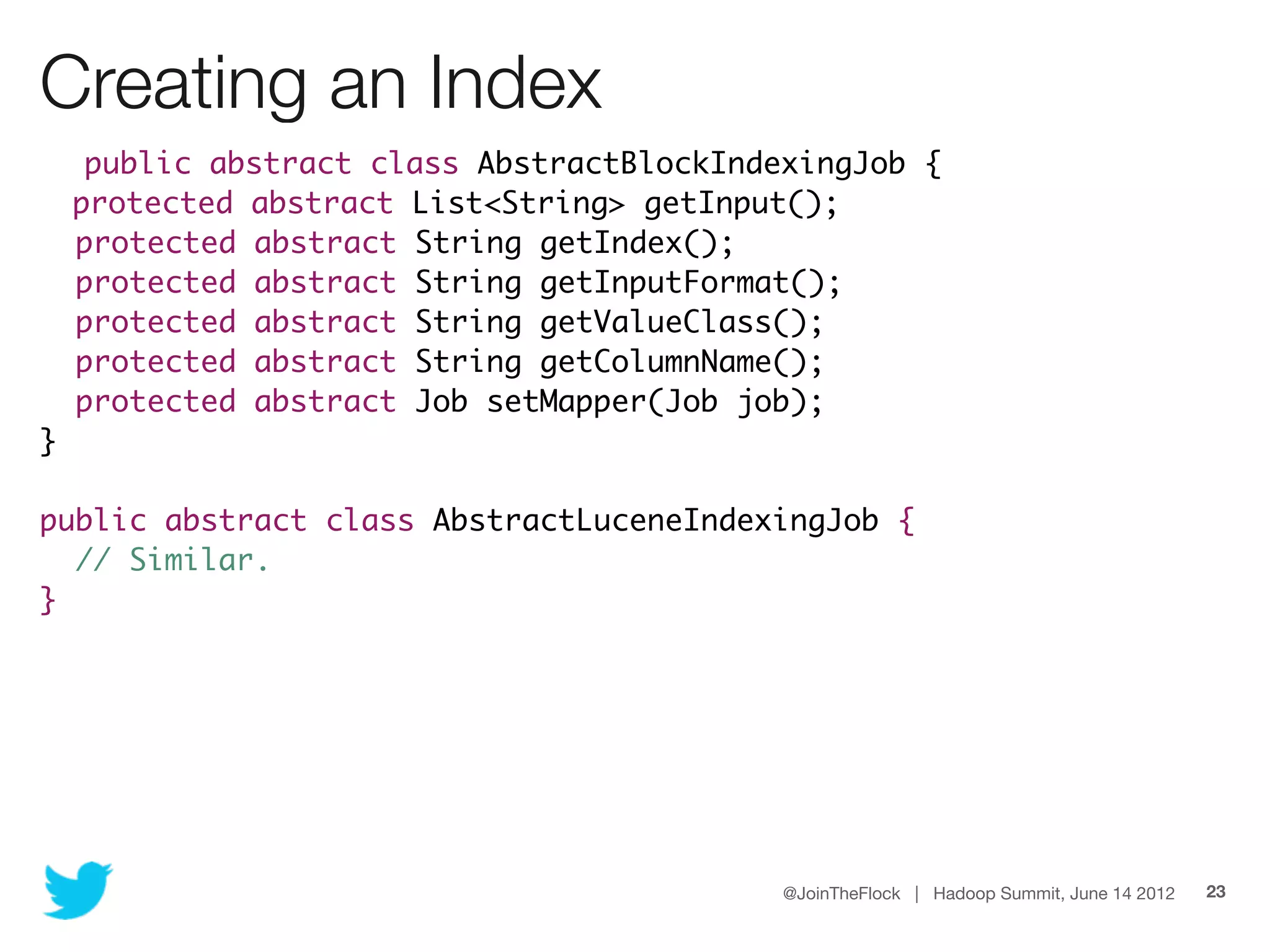 Creating an Index
     public abstract class AbstractBlockIndexingJob {
    protected abstract List<String> getInput();
    protected abstract String getIndex();
    protected abstract String getInputFormat();
    protected abstract String getValueClass();
    protected abstract String getColumnName();
    protected abstract Job setMapper(Job job);
}

public abstract class AbstractLuceneIndexingJob {
  // Similar.
}




                                            @JoinTheFlock | Hadoop Summit, June 14 2012   23
 