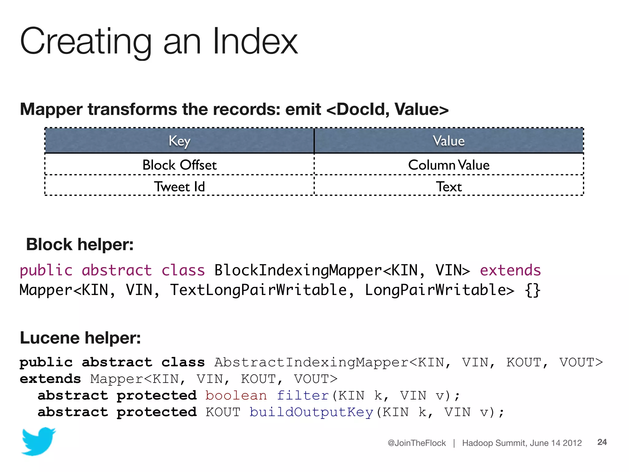 Creating an Index
Mapper transforms the records: emit <DocId, Value>
                     Key                           Value
                 Block Offset                 Column Value
                   Tweet Id                       Text


Block helper:
public abstract class BlockIndexingMapper<KIN, VIN> extends
Mapper<KIN, VIN, TextLongPairWritable, LongPairWritable> {}


Lucene helper:
public abstract class AbstractIndexingMapper<KIN, VIN, KOUT, VOUT>
extends Mapper<KIN, VIN, KOUT, VOUT>
  abstract protected boolean filter(KIN k, VIN v);
  abstract protected KOUT buildOutputKey(KIN k, VIN v);

                                          @JoinTheFlock | Hadoop Summit, June 14 2012   24
 