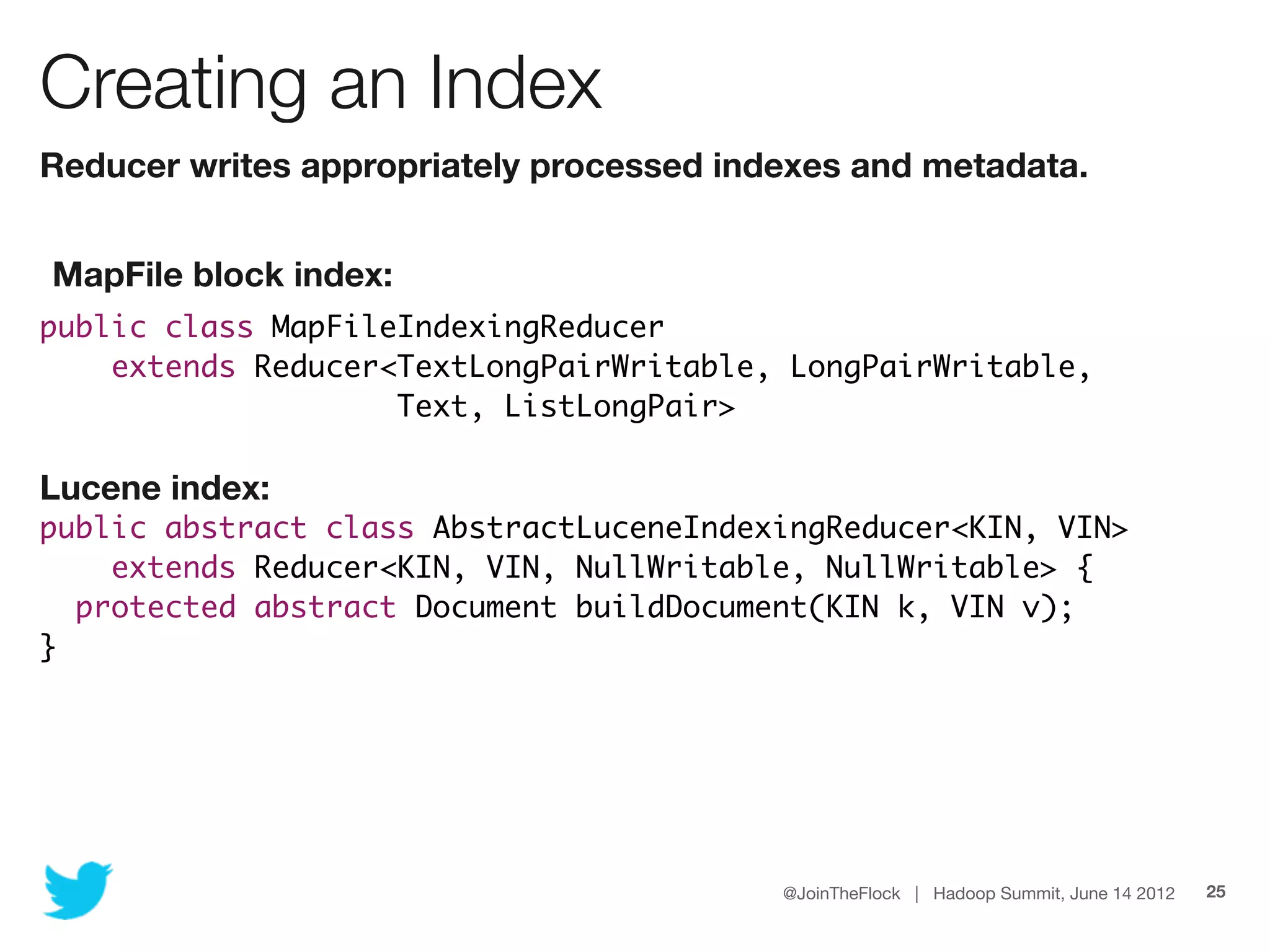 Creating an Index
Reducer writes appropriately processed indexes and metadata.


MapFile block index:
public class MapFileIndexingReducer
    extends Reducer<TextLongPairWritable, LongPairWritable,
                    Text, ListLongPair>

Lucene index:
public abstract class AbstractLuceneIndexingReducer<KIN, VIN>
    extends Reducer<KIN, VIN, NullWritable, NullWritable> {
  protected abstract Document buildDocument(KIN k, VIN v);
}




                                          @JoinTheFlock | Hadoop Summit, June 14 2012   25
 