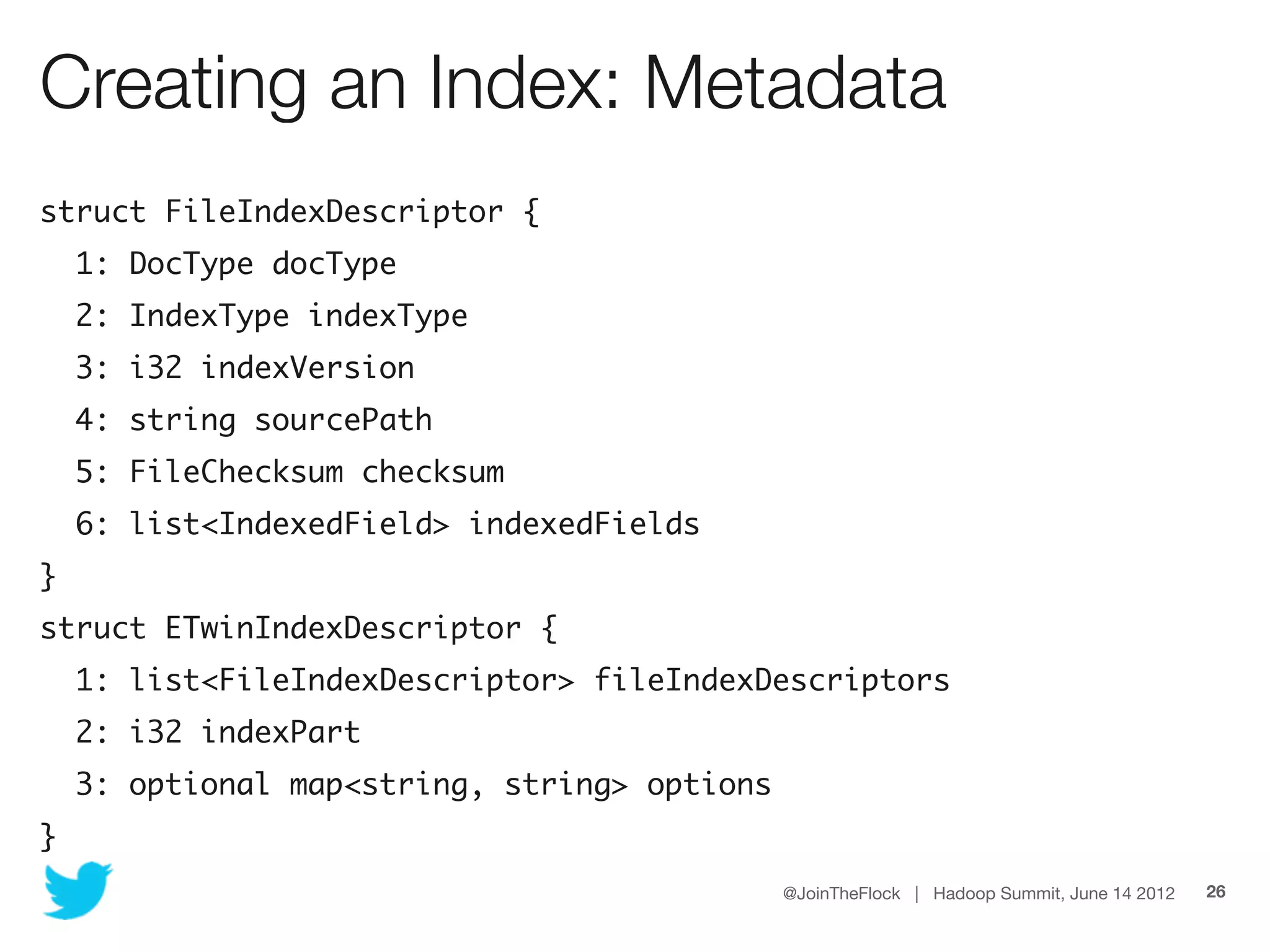 Creating an Index: Metadata
struct FileIndexDescriptor {
    1: DocType docType
    2: IndexType indexType
    3: i32 indexVersion
    4: string sourcePath
    5: FileChecksum checksum
    6: list<IndexedField> indexedFields
}
struct ETwinIndexDescriptor {
    1: list<FileIndexDescriptor> fileIndexDescriptors
    2: i32 indexPart
    3: optional map<string, string> options
}
                                              @JoinTheFlock | Hadoop Summit, June 14 2012   26
 