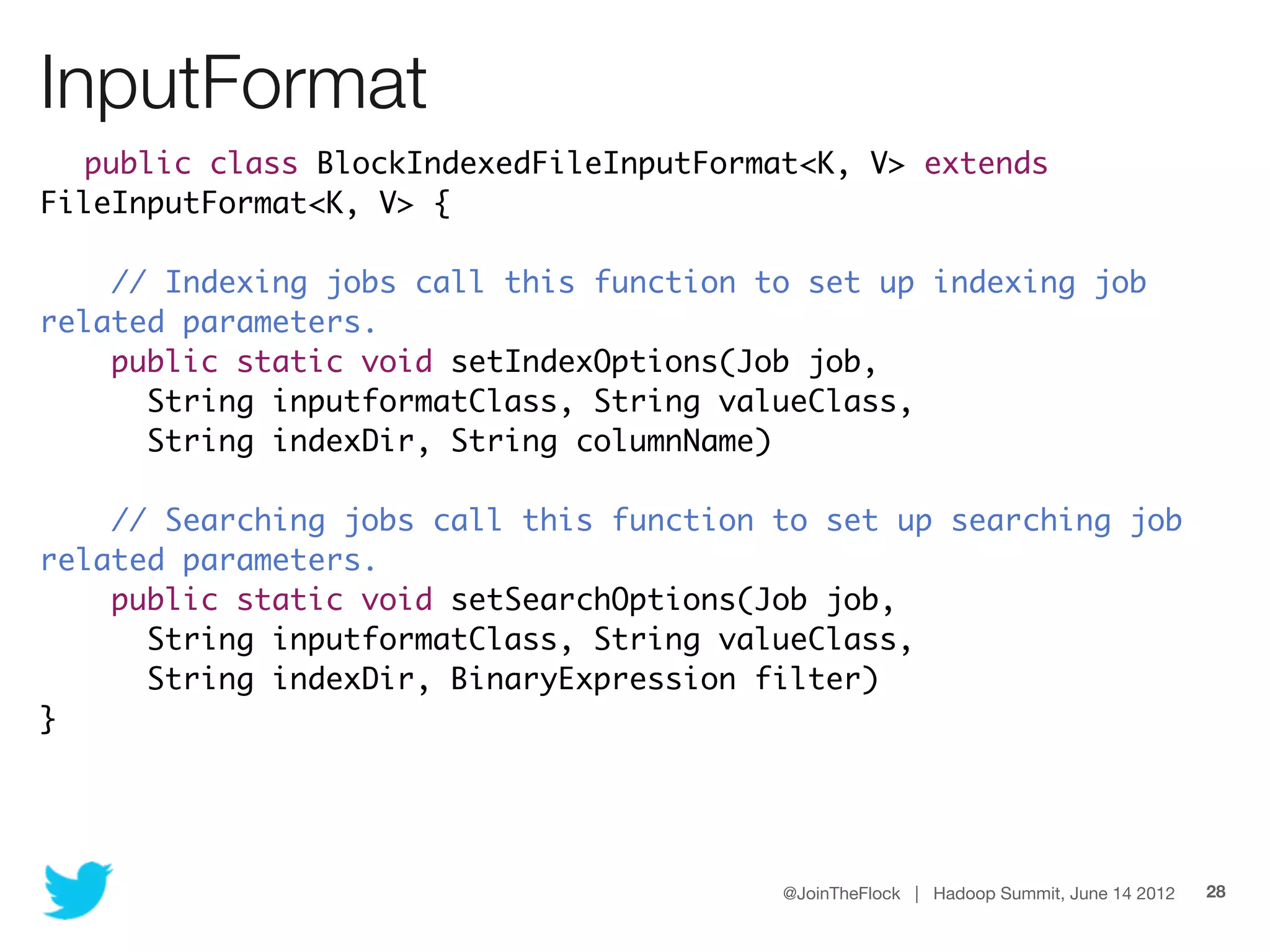 InputFormat
  public class BlockIndexedFileInputFormat<K, V> extends
FileInputFormat<K, V> {

    // Indexing jobs call this function to set up indexing job
related parameters.
    public static void setIndexOptions(Job job,
      String inputformatClass, String valueClass,
      String indexDir, String columnName)

    // Searching jobs call this function to set up searching job
related parameters.
    public static void setSearchOptions(Job job,
      String inputformatClass, String valueClass,
      String indexDir, BinaryExpression filter)
}




                                         @JoinTheFlock | Hadoop Summit, June 14 2012   28
 