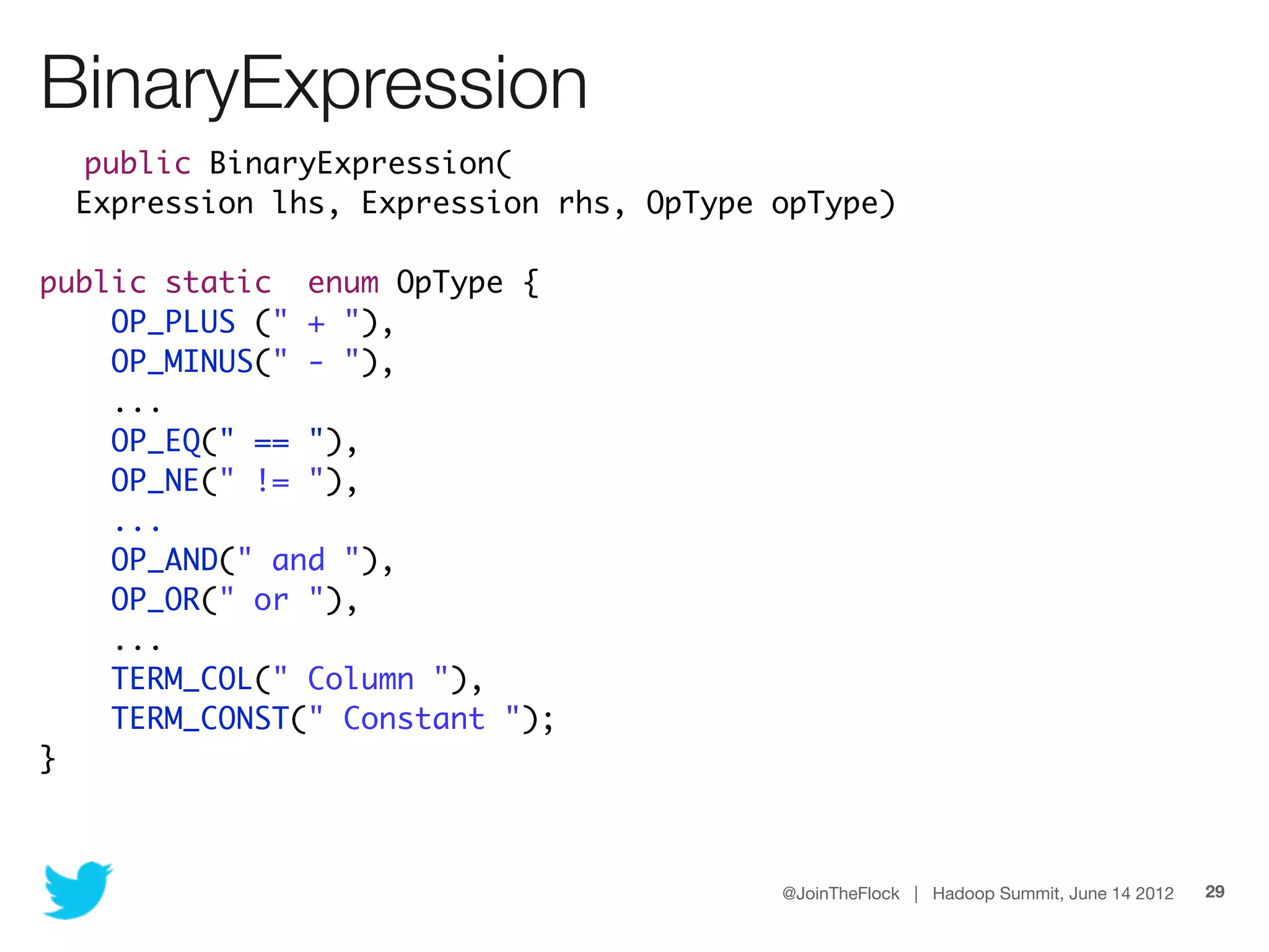 BinaryExpression
  public BinaryExpression(
  Expression lhs, Expression rhs, OpType opType)

public static enum OpType {
    OP_PLUS (" + "),
    OP_MINUS(" - "),
    ...
    OP_EQ(" == "),
    OP_NE(" != "),
    ...
    OP_AND(" and "),
    OP_OR(" or "),
    ...
    TERM_COL(" Column "),
    TERM_CONST(" Constant ");
}



                                         @JoinTheFlock | Hadoop Summit, June 14 2012   29
 