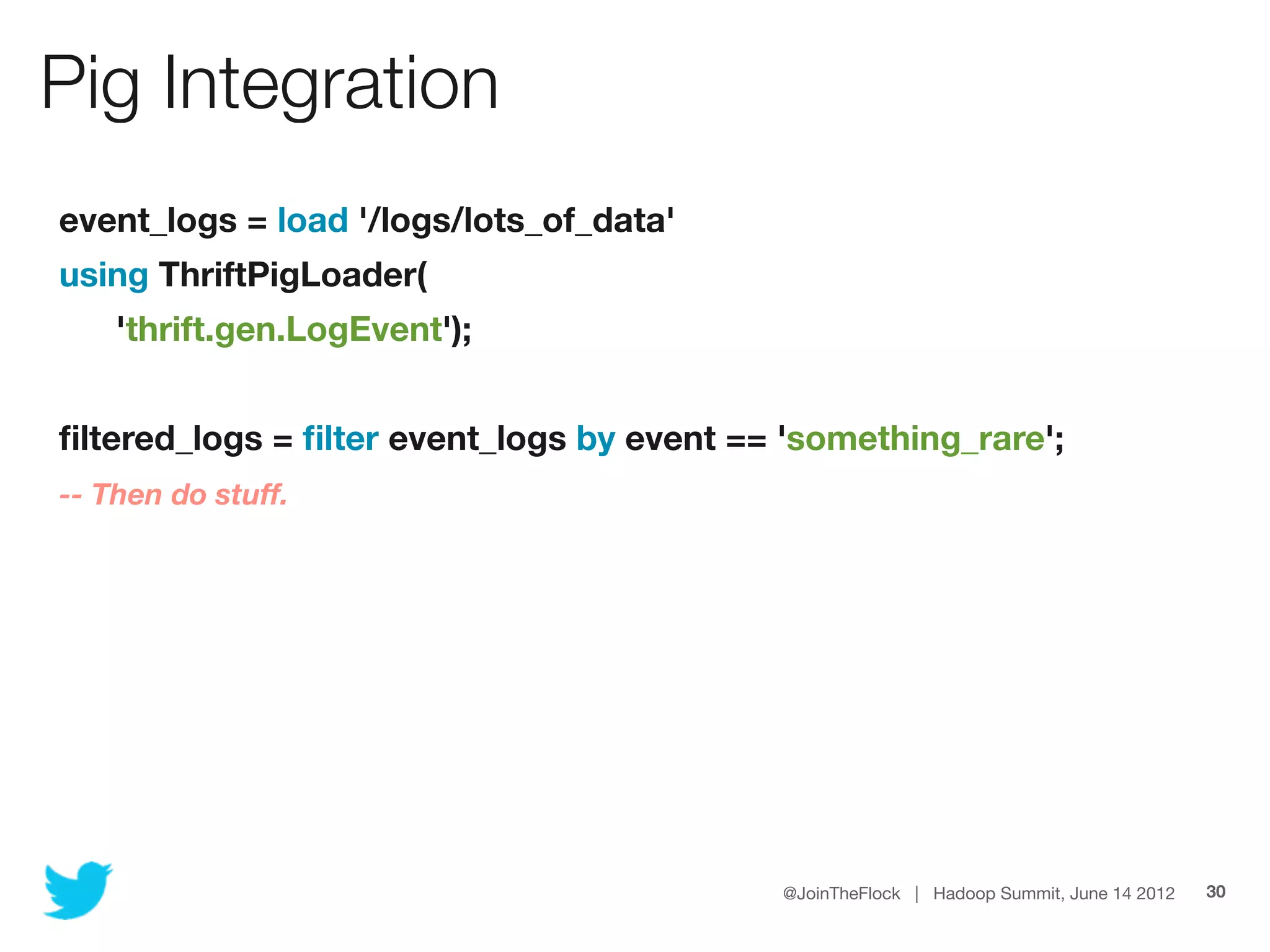 Pig Integration
    event_logs = load '/logs/lots_of_data'
    using ThriftPigLoader(
	       'thrift.gen.LogEvent');
	
    ﬁltered_logs = ﬁlter event_logs by event == 'something_rare';
    -- Then do stuff.




                                               @JoinTheFlock | Hadoop Summit, June 14 2012   30
 