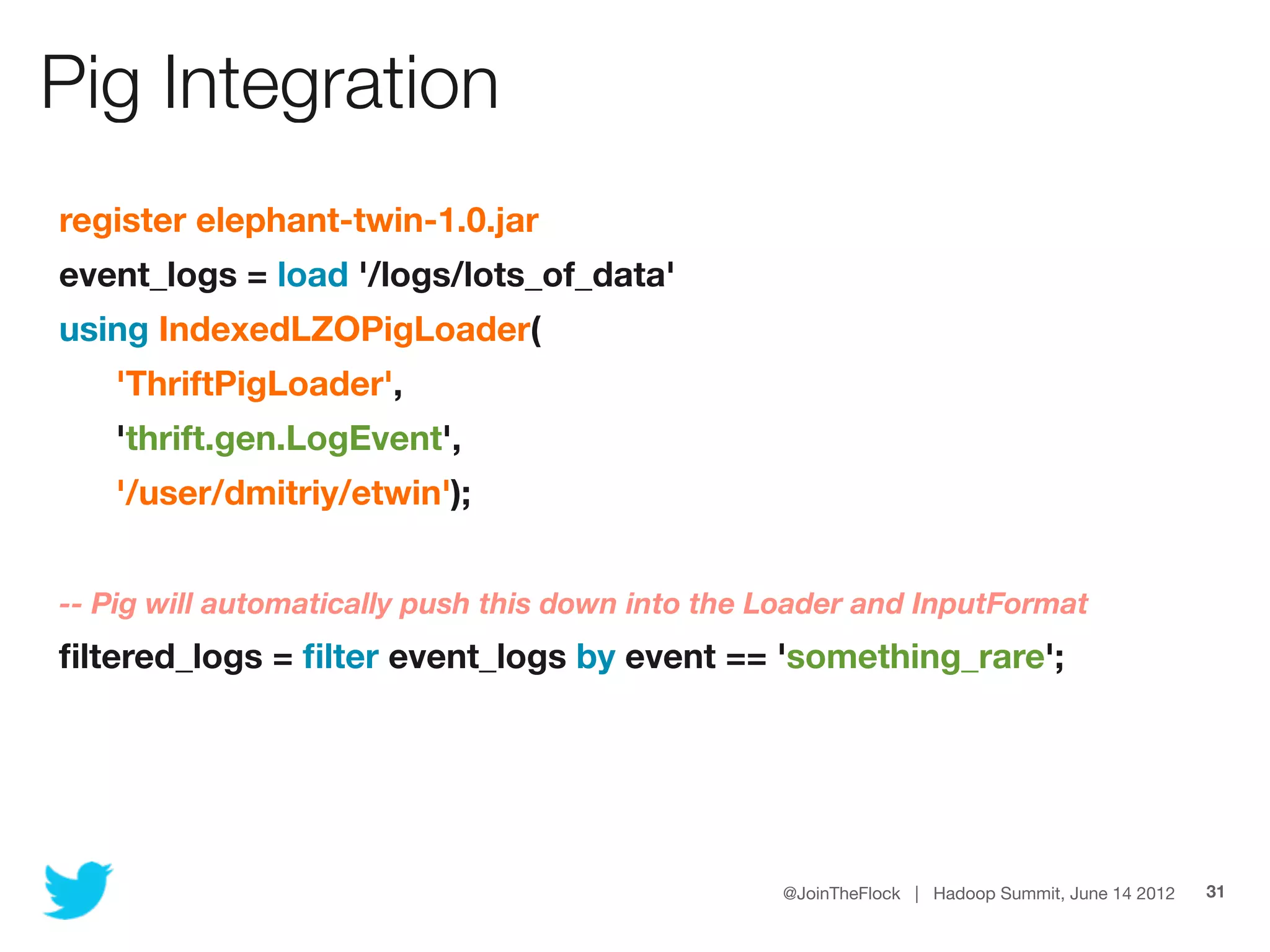 Pig Integration
    register elephant-twin-1.0.jar
    event_logs = load '/logs/lots_of_data'
    using IndexedLZOPigLoader(
	      'ThriftPigLoader',
	      'thrift.gen.LogEvent',
	      '/user/dmitriy/etwin');
	
    -- Pig will automatically push this down into the Loader and InputFormat
    ﬁltered_logs = ﬁlter event_logs by event == 'something_rare';




                                                      @JoinTheFlock | Hadoop Summit, June 14 2012   31
 