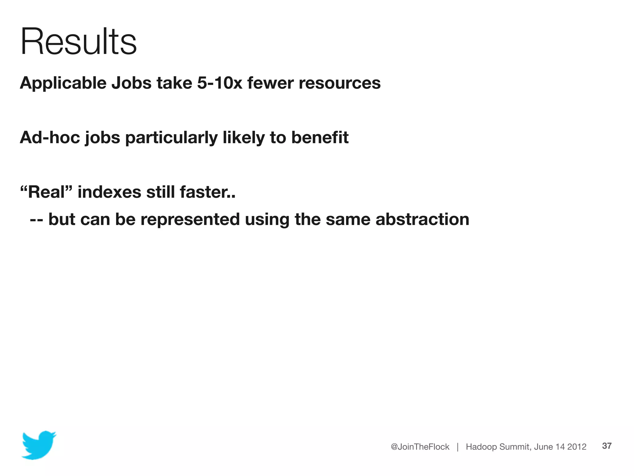Results
Applicable Jobs take 5-10x fewer resources


Ad-hoc jobs particularly likely to beneﬁt


“Real” indexes still faster..
 -- but can be represented using the same abstraction




                                             @JoinTheFlock | Hadoop Summit, June 14 2012   37
 