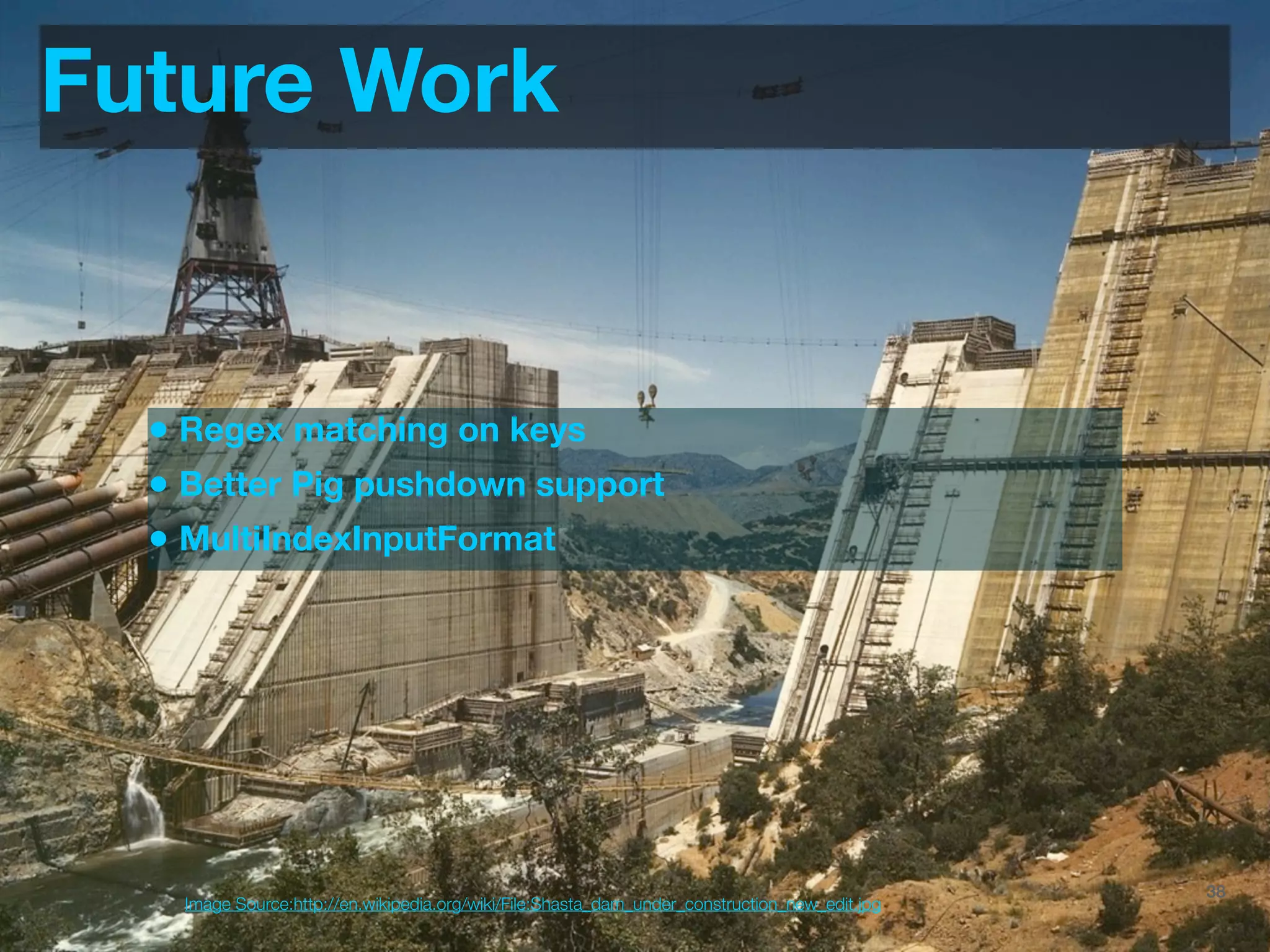 Future Work


  • Regex matching on keys
  • Better Pig pushdown support
  • MultiIndexInputFormat




                                                                                 @JoinTheFlock | Hadoop Summit, June 14 2012   38
    Image Source:http://en.wikipedia.org/wiki/File:Shasta_dam_under_construction_new_edit.jpg
 