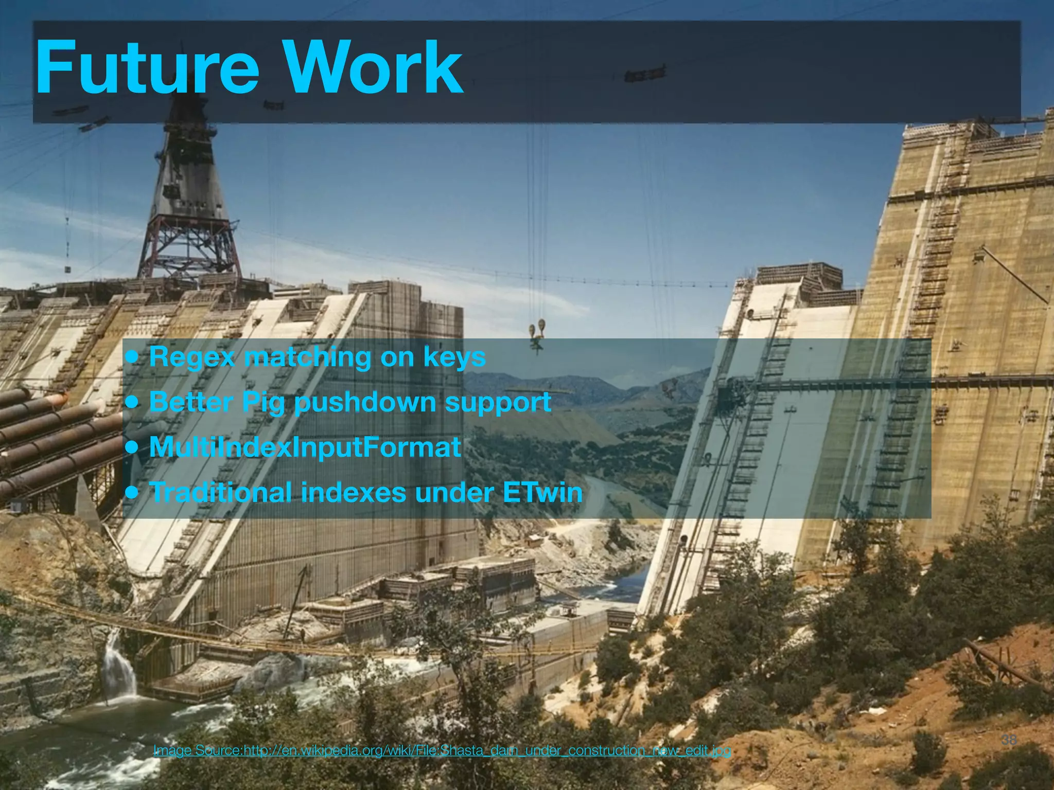 Future Work


  • Regex matching on keys
  • Better Pig pushdown support
  • MultiIndexInputFormat
  • Traditional indexes under ETwin




                                                                                 @JoinTheFlock | Hadoop Summit, June 14 2012   38
    Image Source:http://en.wikipedia.org/wiki/File:Shasta_dam_under_construction_new_edit.jpg
 