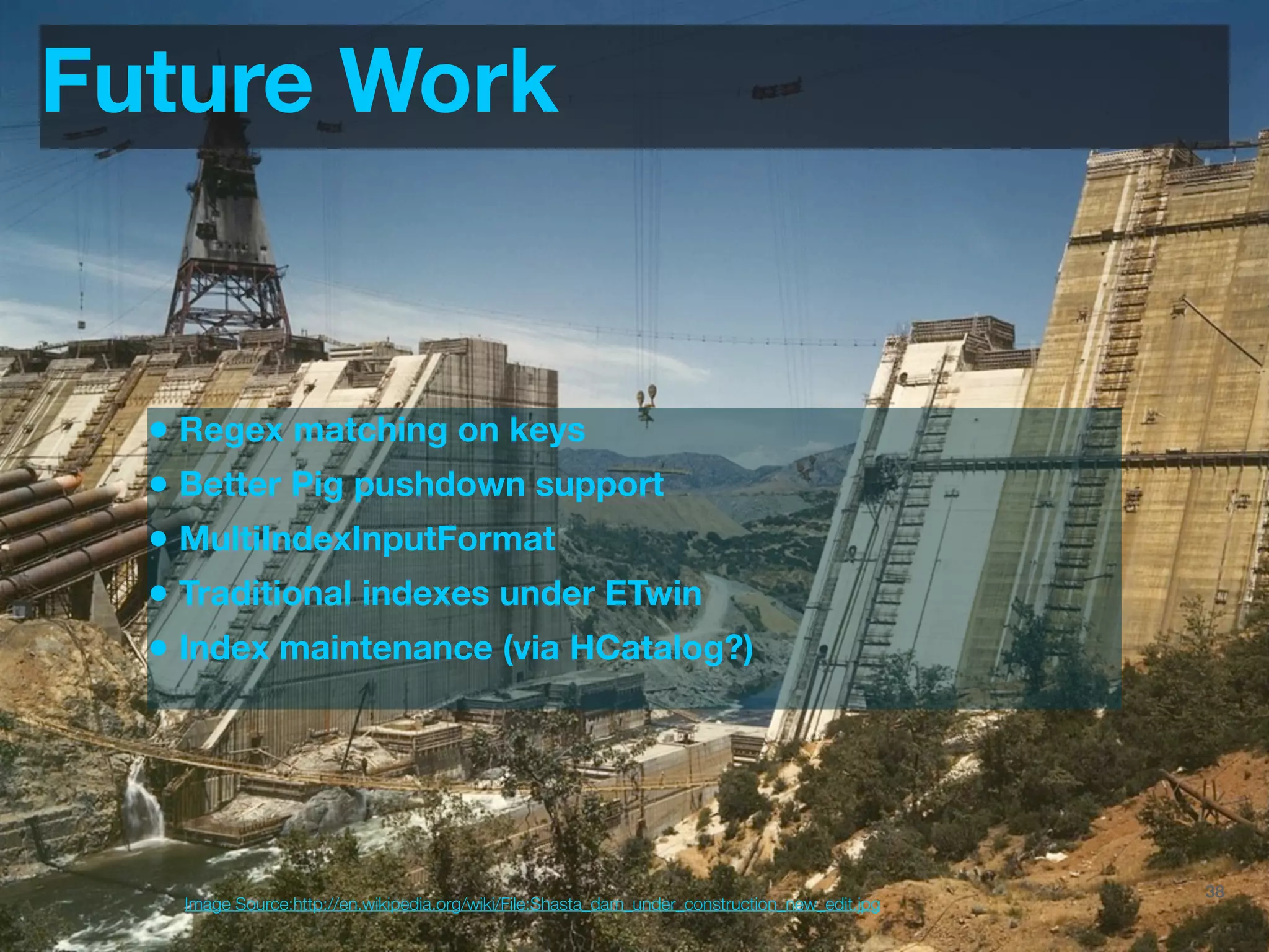 Future Work


  • Regex matching on keys
  • Better Pig pushdown support
  • MultiIndexInputFormat
  • Traditional indexes under ETwin
  • Index maintenance (via HCatalog?)




                                                                                 @JoinTheFlock | Hadoop Summit, June 14 2012   38
    Image Source:http://en.wikipedia.org/wiki/File:Shasta_dam_under_construction_new_edit.jpg
 