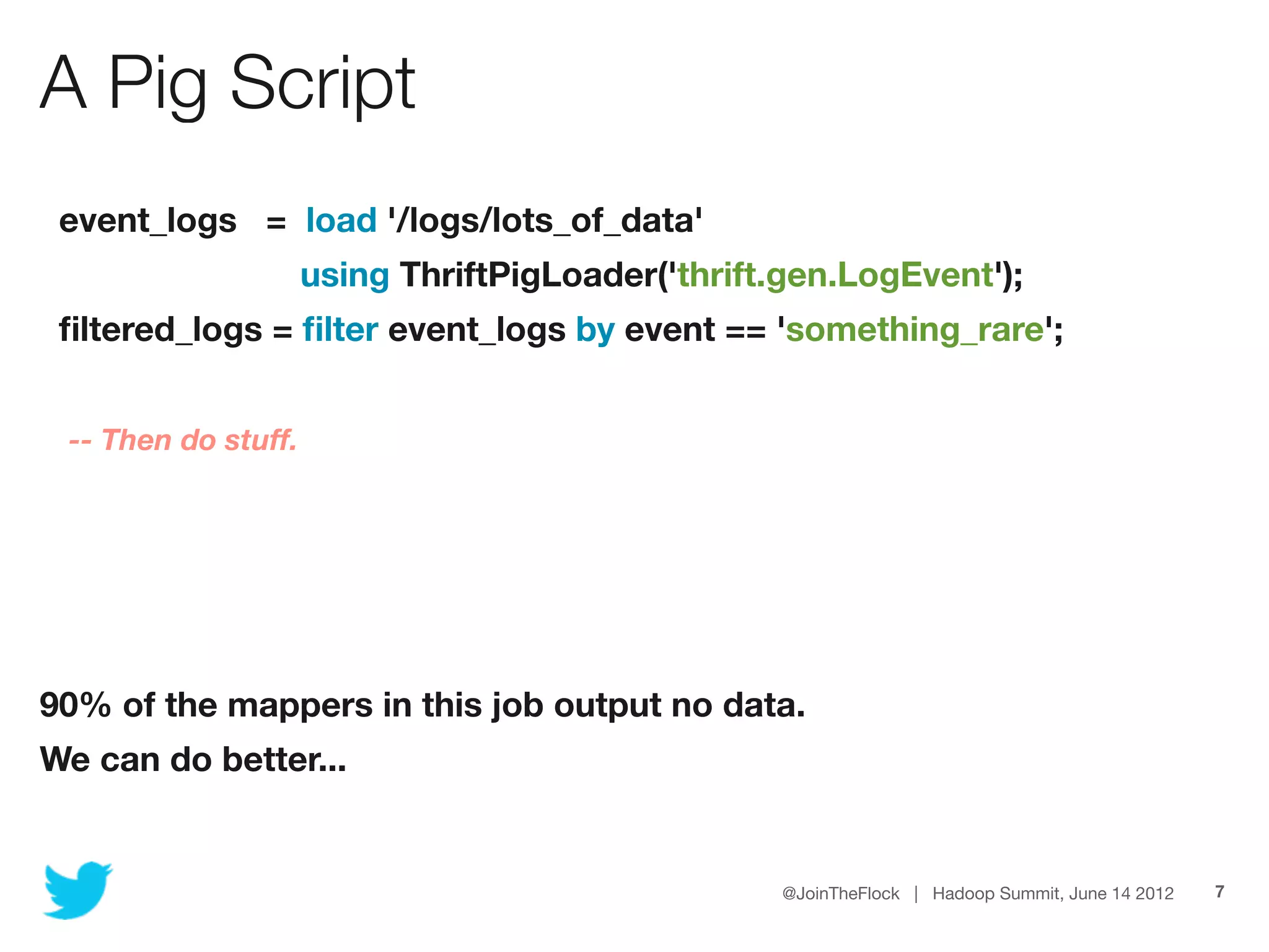 A Pig Script
 event_logs = load '/logs/lots_of_data'
                     using ThriftPigLoader('thrift.gen.LogEvent');
 ﬁltered_logs = ﬁlter event_logs by event == 'something_rare';


 -- Then do stuff.




90% of the mappers in this job output no data.
We can do better...


                                                   @JoinTheFlock | Hadoop Summit, June 14 2012   7
 