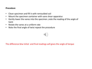 Procedure
• Clean specimen and fill it with remoulded soil
• Mount the specimen container with vane shear apparatus
• Gently lower the vanes into the specimen ,note the reading of the angle of
twist
• Rotate the vanes at a uniform rate
• Note the final angle of twist repeat the procedure
The difference btw initial and final readings will gives the angle of torque
 