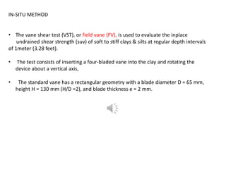 IN-SITU METHOD
• The vane shear test (VST), or field vane (FV), is used to evaluate the inplace
undrained shear strength (suv) of soft to stiff clays & silts at regular depth intervals
of 1meter (3.28 feet).
• The test consists of inserting a four-bladed vane into the clay and rotating the
device about a vertical axis,
• The standard vane has a rectangular geometry with a blade diameter D = 65 mm,
height H = 130 mm (H/D =2), and blade thickness e = 2 mm.
 