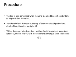 Procedure
• The test is best performed when the vane is pushed beneath the bottom
of an pre-drilled borehole.
• For aborehole of diameter B, the top of the vane should pushed to a
depth of insertion of at least df= 4B.
• Within 5 minutes after insertion, rotation should be made at a constant
rate of 6°/minute (0.1°/s) with measurements of torque taken frequently.
 