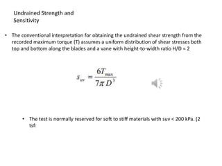 • The conventional interpretation for obtaining the undrained shear strength from the
recorded maximum torque (T) assumes a uniform distribution of shear stresses both
top and bottom along the blades and a vane with height-to-width ratio H/D = 2
Undrained Strength and
Sensitivity
• The test is normally reserved for soft to stiff materials with suv < 200 kPa. (2
tsf:
 