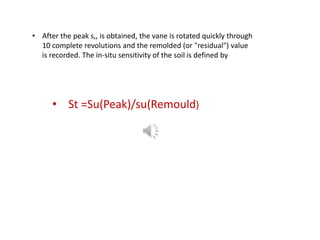 • After the peak s,, is obtained, the vane is rotated quickly through
10 complete revolutions and the remolded (or "residual") value
is recorded. The in-situ sensitivity of the soil is defined by
• St =Su(Peak)/su(Remould)
 