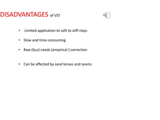 DISADVANTAGES of VST
• Limited application to soft to stiff clays
• Slow and time-consuming
• Raw (Suv) needs (empirical ) correction
• Can be affected by sand lenses and seams
 