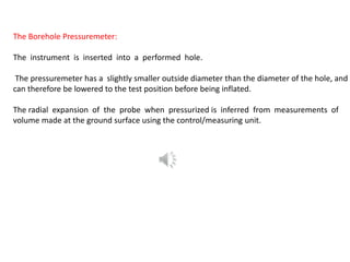 The Borehole Pressuremeter:
The instrument is inserted into a performed hole.
The pressuremeter has a slightly smaller outside diameter than the diameter of the hole, and
can therefore be lowered to the test position before being inflated.
The radial expansion of the probe when pressurized is inferred from measurements of
volume made at the ground surface using the control/measuring unit.
 