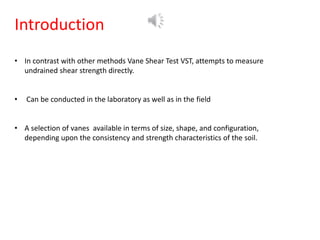 Introduction
• In contrast with other methods Vane Shear Test VST, attempts to measure
undrained shear strength directly.
• Can be conducted in the laboratory as well as in the field
• A selection of vanes available in terms of size, shape, and configuration,
depending upon the consistency and strength characteristics of the soil.
 