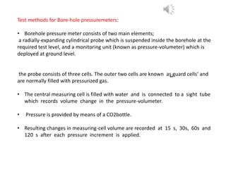 Test methods for Bore-hole pressuremeters:
• Borehole pressure meter consists of two main elements;
a radially-expanding cylindrical probe which is suspended inside the borehole at the
required test level, and a monitoring unit (known as pressure-volumeter) which is
deployed at ground level.
the probe consists of three cells. The outer two cells are known as ̳guard cells‘ and
are normally filled with pressurized gas.
• The central measuring cell is filled with water and is connected to a sight tube
which records volume change in the pressure-volumeter.
• Pressure is provided by means of a CO2bottle.
• Resulting changes in measuring-cell volume are recorded at 15 s, 30s, 60s and
120 s after each pressure increment is applied.
 