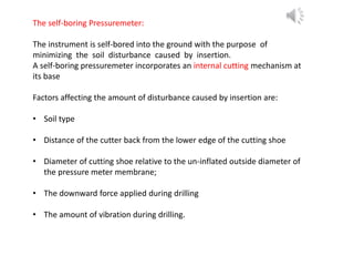 The self-boring Pressuremeter:
The instrument is self-bored into the ground with the purpose of
minimizing the soil disturbance caused by insertion.
A self-boring pressuremeter incorporates an internal cutting mechanism at
its base
Factors affecting the amount of disturbance caused by insertion are:
• Soil type
• Distance of the cutter back from the lower edge of the cutting shoe
• Diameter of cutting shoe relative to the un-inflated outside diameter of
the pressure meter membrane;
• The downward force applied during drilling
• The amount of vibration during drilling.
 