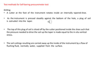 Test methods for Self-boring pressuremeter test
Drilling
• A cutter at the foot of the instrument rotates inside an internally tapered shoe.
• As the instrument is pressed steadily against the bottom of the hole, a plug of soil
is extruded into the taper.
• The top of this plug of soil is sliced off by the cutter positioned inside the shoe such that
the pressure needed to drive the soil up the taper is made equal to the in-situ vertical
stress.
• The soil cuttings resulting are carried away up the inside of the instrument by a flow of
flushing fluid, normally water, supplied from the surface.
 